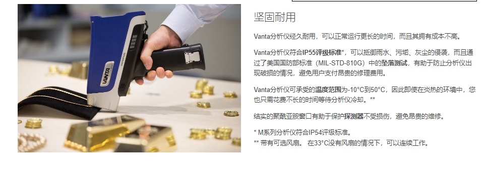 用于贵金属分析的Vanta分析仪Vanta分析仪经久耐用，可以正常运行更长的时间，而且其拥有成本不高。  Vanta分析仪符合IP55评级标准*，可以抵御雨水、污垢、灰尘的侵袭，而且通过了美国国防部标准（MIL-STD-810G）中的坠落测试，有助于防止分析仪出现破损的情况，避免用户支付昂贵的修理费用。  Vanta分析仪可承受的温度范围为-10°C到50°C，因此即使在炎热的环境中，您也只需花费不长的时间等待分析仪冷却。**  结实的聚酰亚胺窗口有助于保护探测器不受损伤，避免昂贵的维修。  * M系列分析仪符合IP54评级标准。 ** 带有可选风扇。 在33°C没有风扇的情况下，可以连续工作。
