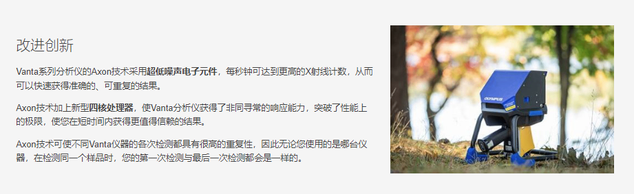 用于贵金属分析的Vanta分析仪Vanta系列分析仪的Axon技术采用超低噪声电子元件，每秒钟可达到更高的X射线计数，从而可以快速获得准确的、可重复的结果。  Axon技术加上新型四核处理器，使Vanta分析仪获得了非同寻常的响应能力，突破了性能上的极限，使您在短时间内获得更值得信赖的结果。  Axon技术可使不同Vanta仪器的各次检测都具有很高的重复性，因此无论您使用的是哪台仪器，在检测同一个样品时，您的第一次检测与最后一次检测都会是一样的。