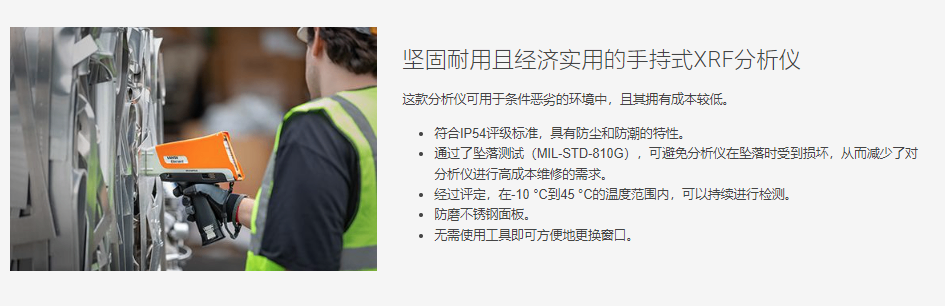 坚固耐用且经济实用的手持式XRF分析仪 这款分析仪可用于条件恶劣的环境中，且其拥有成本较低。  符合IP54评级标准，具有防尘和防潮的特性。 通过了坠落测试（MIL-STD-810G），可避免分析仪在坠落时受到损坏，从而减少了对分析仪进行高成本维修的需求。 经过评定，在-10 °C到45 °C的温度范围内，可以持续进行检测。 防磨不锈钢面板。 无需使用工具即可方便地更换窗口。