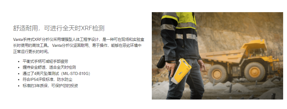 舒适耐用,可进行全天时XRF检测 Vanta手持式XRF分析仪采用增强型人体工程学设计,是一种可在现场和实验室长时使用的高效工具。 Vanta分析仪坚固耐用、易于操作,能够在恶劣环境中正常运行更长的时间。 平衡式手柄可减轻手部疲劳 握持安全舒适,适合全天时检测 通过了4英尺坠落测试(MIL-STD-810G) 符合IP54评级标准,防水防尘 标准的3年质保,可保护您的投资