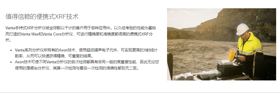 值得信赖的便携式XRF技术 Vanta手持式XRF分析仪被全球数以千计的客户用于各种应用中。以久经考验的性能为基础而打造的Vanta Max和Vanta Core分析仪,可进行精确度和准确度都很高的便携式XRF分析。 Vanta系列分析仪所特有的Axon技术,使用超低噪声电子元件,可实现更高的X射线计数率,从而可以快速获得精确、可重复的结果。 Axon技术可使不同Vanta分析仪的各次检测都具有非同一般的高重复性能,因此无论您使用的是哪台分析仪,其第一次检测与最后一次检测的准确性都别无二致。