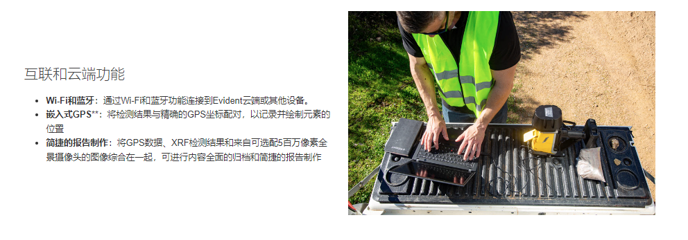 互联和云端功能 Wi-Fi和蓝牙：通过Wi-Fi和蓝牙功能连接到Evident云端或其他设备。 嵌入式GPS**：将检测结果与精确的GPS坐标配对，以记录并绘制元素的位置 简捷的报告制作：将GPS数据、XRF检测结果和来自可选配5百万像素全景摄像头的图像综合在一起，可进行内容全面的归档和简捷的报告制作