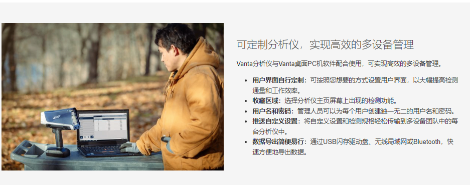 可定制分析仪，实现高效的多设备管理 Vanta分析仪与Vanta桌面PC机软件配合使用，可实现高效的多设备管理。  用户界面自行定制：可按照您想要的方式设置用户界面，以大幅提高检测通量和工作效率。 收藏区域：选择分析仪主页屏幕上出现的检测功能。 用户名和密码：管理人员可以为每个用户创建独一无二的用户名和密码。 推送自定义设置：将自定义设置和检测规格轻松传输到多设备团队中的每台分析仪中。 数据导出简便易行：通过USB闪存驱动盘、无线局域网或Bluetooth，快速方便地导出数据。