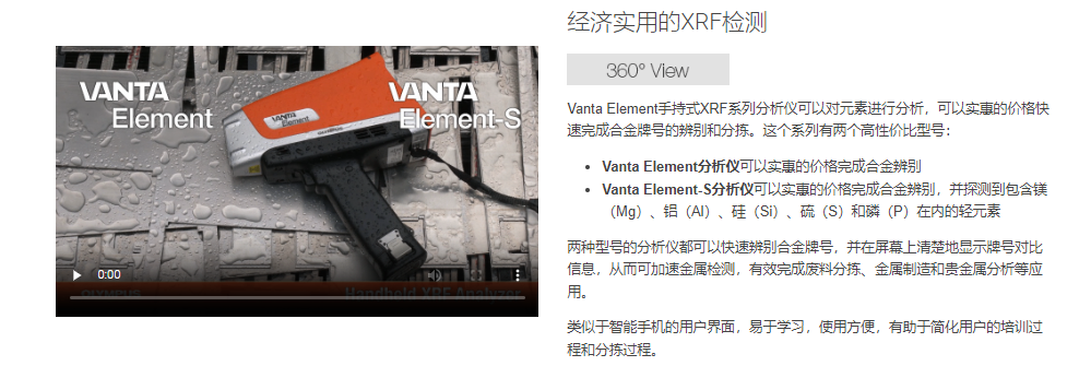 Vanta Element手持式XRF系列分析仪可以对元素进行分析，可以实惠的价格快速完成合金牌号的辨别和分拣。这个系列有两个高性价比型号：  Vanta Element分析仪可以实惠的价格完成合金辨别 Vanta Element-S分析仪可以实惠的价格完成合金辨别，并探测到包含镁（Mg）、铝（Al）、硅（Si）、硫（S）和磷（P）在内的轻元素 两种型号的分析仪都可以快速辨别合金牌号，并在屏幕上清楚地显示牌号对比信息，从而可加速金属检测，有效完成废料分拣、金属制造和贵金属分析等应用。  类似于智能手机的用户界面，易于学习，使用方便，有助于简化用户的培训过程和分拣过程。