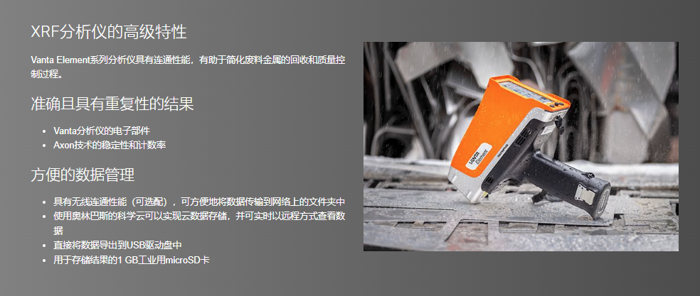 XRF分析仪的高级特性 Vanta Element系列分析仪具有连通性能，有助于简化废料金属的回收和质量控制过程。  准确且具有重复性的结果 Vanta分析仪的电子部件 Axon技术的稳定性和计数率 方便的数据管理 具有无线连通性能（可选配），可方便地将数据传输到网络上的文件夹中 使用奥林巴斯的科学云可以实现云数据存储，并可实时以远程方式查看数据 直接将数据导出到USB驱动盘中 用于存储结果的1 GB工业用microSD卡