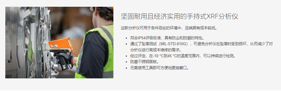 坚固耐用且经济实用的手持式XRF分析仪 这款分析仪可用于条件恶劣的环境中，且其拥有成本较低。  符合IP54评级标准，具有防尘和防潮的特性。 通过了坠落测试（MIL-STD-810G），可避免分析仪在坠落时受到损坏，从而减少了对分析仪进行高成本维修的需求。 经过评定，在-10 °C到45 °C的温度范围内，可以持续进行检测。 防磨不锈钢面板。 无需使用工具即可方便地更换窗口。