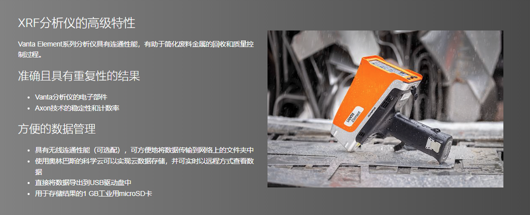XRF分析仪的高级特性 Vanta Element系列分析仪具有连通性能,有助于简化废料金属的回收和质量控制过程。 准确且具有重复性的结果 Vanta分析仪的电子部件 Axon技术的稳定性和计数率 方便的数据管理 具有无线连通性能(可选配),可方便地将数据传输到网络上的文件夹中 使用奥林巴斯的科学云可以实现云数据存储,并可实时以远程方式查看数据 直接将数据导出到USB驱动盘中 用于存储结果的1 GB工业用microSD卡