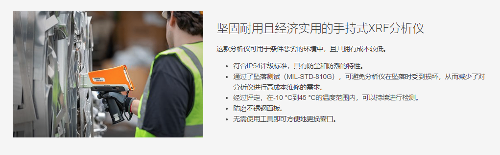 坚固耐用且经济实用的手持式XRF分析仪 这款分析仪可用于条件恶劣的环境中,且其拥有成本较低。 符合IP54评级标准,具有防尘和防潮的特性。 通过了坠落测试(MIL-STD-810G),可避免分析仪在坠落时受到损坏,从而减少了对分析仪进行高成本维修的需求。 经过评定,在-10 °C到45 °C的温度范围内,可以持续进行检测。 防磨不锈钢面板。 无需使用工具即可方便地更换窗口。