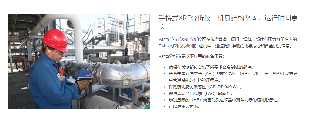 手持式XRF分析仪:机身结构坚固,运行时间更长 Vanta手持式XRF分析仪可在包含管道、阀门、焊缝、部件和压力容器在内的PMI(材料成分辨别)应用中,迅速提供准确的化学成分和合金辨别信息。 Vanta分析仪是以下应用的必备工具: 确保在关键部位安装了所要求合金制成的部件。 符合美国石油学会(API)的推荐规程(RP)578 — 用于新型和现有合金管道系统的材料验证程序。 探测硫化腐蚀敏感性(API RP 939-C)。 评估流动加速腐蚀(FAC)敏感性。 辨别氢氟酸(HF)烷基化反应装置中残留元素的腐蚀敏感性。 可以应用云技术。