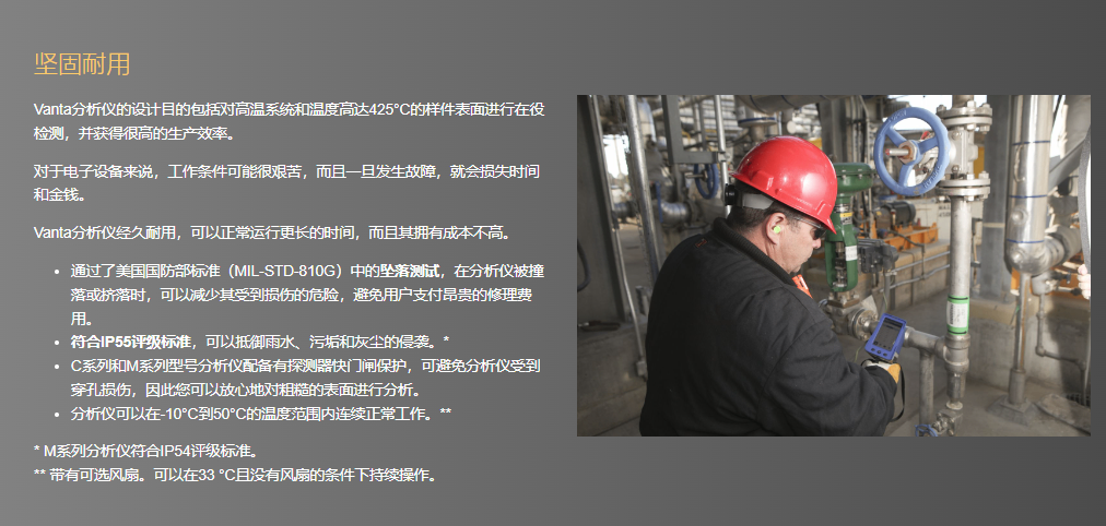 坚固耐用 Vanta分析仪的设计目的包括对高温系统和温度高达425°C的样件表面进行在役检测,并获得很高的生产效率。 对于电子设备来说,工作条件可能很艰苦,而且一旦发生故障,就会损失时间和金钱。 Vanta分析仪经久耐用,可以正常运行更长的时间,而且其拥有成本不高。 通过了美国国防部标准(MIL-STD-810G)中的坠落测试,在分析仪被撞落或挤落时,可以减少其受到损伤的危险,避免用户支付昂贵的修理费用。 符合IP55评级标准,可以抵御雨水、污垢和灰尘的侵袭。* C系列和M系列型号分析仪配备有探测器快门闸保护,可避免分析仪受到穿孔损伤,因此您可以放心地对粗糙的表面进行分析。 分析仪可以在-10°C到50°C的温度范围内连续正常工作。** * M系列分析仪符合IP54评级标准。 ** 带有可选风扇。可以在33 °C且没有风扇的条件下持续操作。